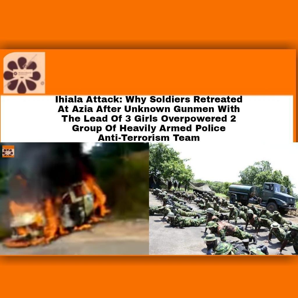 Ihiala Attack: Why Soldiers Retreated At Azia After Unknown Gunmen With The Lead Of 3 Girls Overpowered 2 Group Of Heavily Armed Police Anti-Terrorism Team