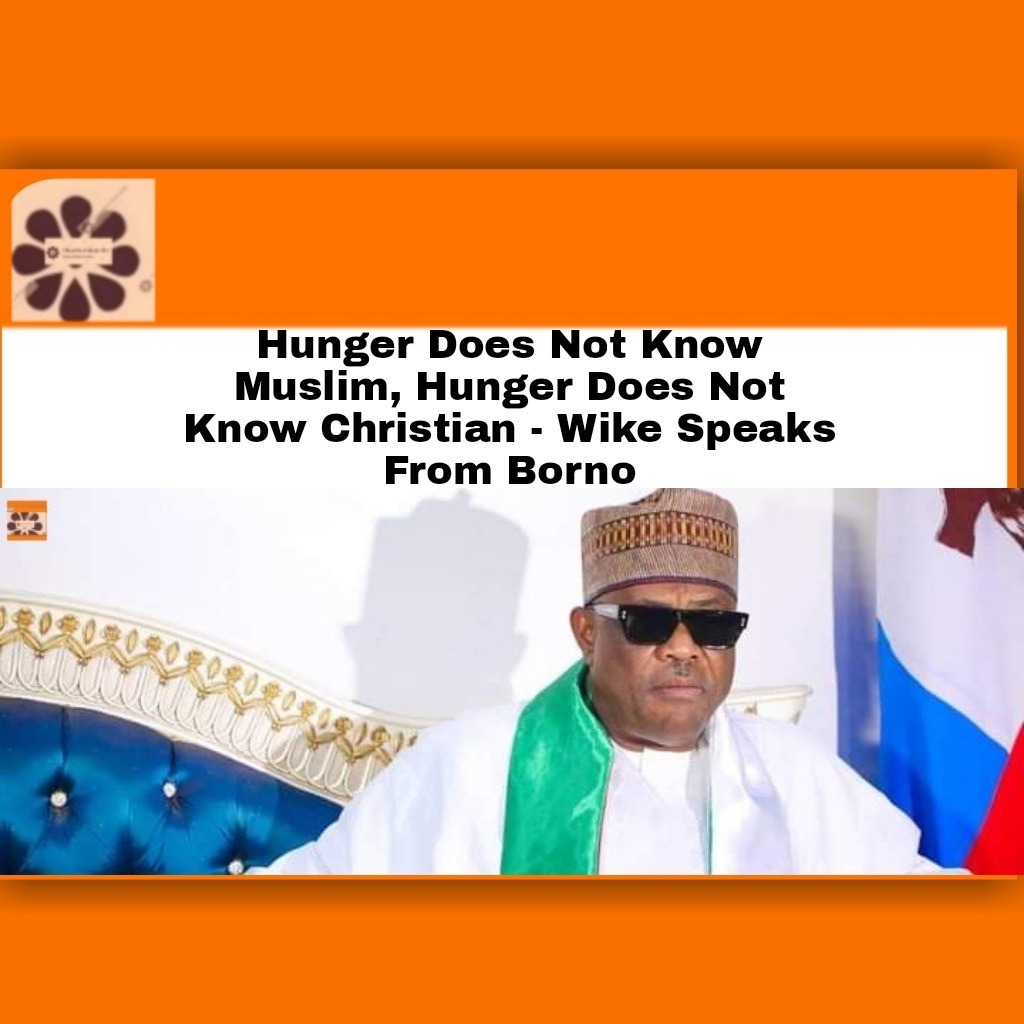 Hunger Does Not Know Muslim, Hunger Does Not Know Christian – Wike Speaks From Borno