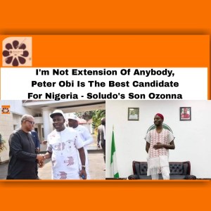 I'm Not Extension Of Anybody, Peter Obi Is The Best Candidate For Nigeria - Soludo's Son Ozonna ~ OsazuwaAkonedo #Arigo